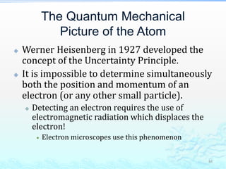 The Quantum Mechanical
Picture of the Atom
 Werner Heisenberg in 1927 developed the
concept of the Uncertainty Principle.
 It is impossible to determine simultaneously
both the position and momentum of an
electron (or any other small particle).
 Detecting an electron requires the use of
electromagnetic radiation which displaces the
electron!
 Electron microscopes use this phenomenon
46
 