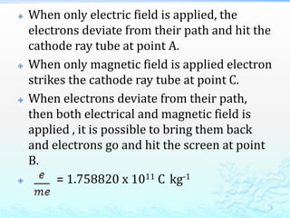  When only electric field is applied, the
electrons deviate from their path and hit the
cathode ray tube at point A.
 When only magnetic field is applied electron
strikes the cathode ray tube at point C.
 When electrons deviate from their path,
then both electrical and magnetic field is
applied , it is possible to bring them back
and electrons go and hit the screen at point
B.
 = 1.758820 x 1011 C kg-1
5
 