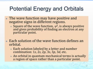 Potential Energy and Orbitals
 The wave function may have positive and
negative signs in different regions.
 Square of the wave function, 2, is always positive
and gives probability of finding an electron at any
particular point.
 Each solution of the wave function defines an
orbital.
 Each solution labeled by a letter and number
combination: 1s, 2s, 2p, 3s, 3p, 3d, etc.
 An orbital in quantum mechanical terms is actually
a region of space rather than a particular point.
52
 