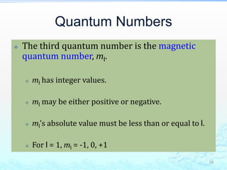 Quantum Numbers
 The third quantum number is the magnetic
quantum number, ml.
 ml has integer values.
 ml may be either positive or negative.
 ml’s absolute value must be less than or equal to l.
 For l = 1, ml = -1, 0, +1
58
 