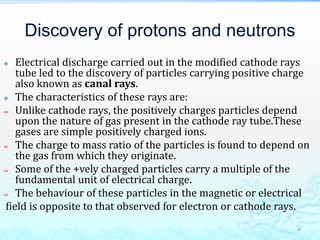 Discovery of protons and neutrons
 Electrical discharge carried out in the modified cathode rays
tube led to the discovery of particles carrying positive charge
also known as canal rays.
 The characteristics of these rays are:
⇒ Unlike cathode rays, the positively charges particles depend
upon the nature of gas present in the cathode ray tube.These
gases are simple positively charged ions.
⇒ The charge to mass ratio of the particles is found to depend on
the gas from which they originate.
⇒ Some of the +vely charged particles carry a multiple of the
fundamental unit of electrical charge.
⇒ The behaviour of these particles in the magnetic or electrical
field is opposite to that observed for electron or cathode rays.
6
 