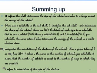 Summing up
 n defines the shell ,determines the size of the orbital and also to a large extent
the energy of the orbital.
 There are n subshells in the nth shell. l identifies the sub shell and determines
the shape of the orbital there are (2l+1)orbitals of each type in a subshells
that is one s orbital (l=0) three p orbitals(l=1) and 5 d orbitals(l= 2) per
subshells. To some extent l also determines the energy of the orbital in a multi
electron atom.
designates the orientation of the electron of the orbital . For a given value of l
or has (2l+1) values , the same as the number of orbitals per subshells. it
means that the number of orbitals is equal to the number of ways in which they
are oriented
refers to orientation of the spin of the electron 61
 