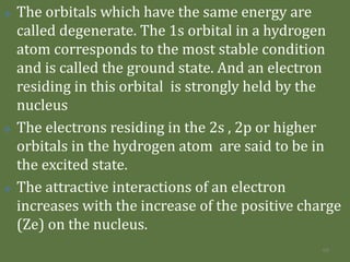  The orbitals which have the same energy are
called degenerate. The 1s orbital in a hydrogen
atom corresponds to the most stable condition
and is called the ground state. And an electron
residing in this orbital is strongly held by the
nucleus
 The electrons residing in the 2s , 2p or higher
orbitals in the hydrogen atom are said to be in
the excited state.
 The attractive interactions of an electron
increases with the increase of the positive charge
(Ze) on the nucleus.
68
 