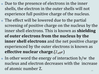  Due to the presence of electrons in the inner
shells, the electron in the outer shells will not
experience full positive charge of the nucleus.
 The effect will be lowered due to the partial
screening of positive charge on the nucleus by the
inner shell electrons. This is known as shielding
of outer electrons from the nucleus by the
inner shell electrons and the net positive charge
experienced by the outer electrons is known as
effective nuclear charge.( )
 In other word the energy of interaction b/w the
nucleus and electron decreases with the increase
of atomic number Z. 69
 