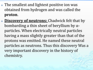  The smallest and lightest positive ion was
obtained from hydrogen and was called the
proton.
 Discovery of neutrons: Chadwick felt that by
bombarding a thin sheet of beryllium by α-
particles. When electrically neutral particles
having a mass slightly greater than that of the
protons was emitted. He named these neutral
particles as neutrons. Thus this discovery Was a
very important discovery in the history of
chemistry.
7
 