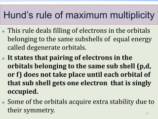 Hund’s rule of maximum multiplicity
 This rule deals filling of electrons in the orbitals
belonging to the same subshells of equal energy
called degenerate orbitals.
 It states that pairing of electrons in the
orbitals belonging to the same sub shell (p,d,
or f) does not take place until each orbital of
that sub shell gets one electron that is singly
occupied.
 Some of the orbitals acquire extra stability due to
their symmetry. 73
 