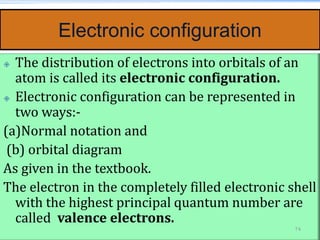 Electronic configuration
 The distribution of electrons into orbitals of an
atom is called its electronic configuration.
 Electronic configuration can be represented in
two ways:-
(a)Normal notation and
(b) orbital diagram
As given in the textbook.
The electron in the completely filled electronic shell
with the highest principal quantum number are
called valence electrons.
74
 