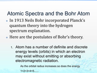 Atomic Spectra and the Bohr Atom
 In 1913 Neils Bohr incorporated Planck’s
quantum theory into the hydrogen
spectrum explanation.
 Here are the postulates of Bohr’s theory.
39
1. Atom has a number of definite and discrete
energy levels (orbits) in which an electron
may exist without emitting or absorbing
electromagnetic radiation.
As the orbital radius increases so does the energy
1<2<3<4<5......
 