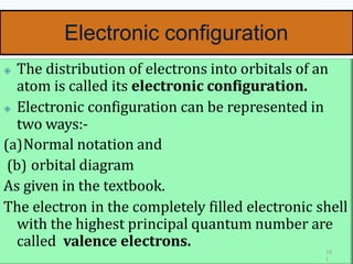 Electronic configuration
🞛 The distribution of electrons into orbitals of an
atom is called its electronic configuration.
🞛 Electronic configuration can be represented in
two ways:-
(a)Normal notation and
(b) orbital diagram
As given in the textbook.
The electron in the completely filled electronic shell
with the highest principal quantum number are
called valence electrons. 10
1
 