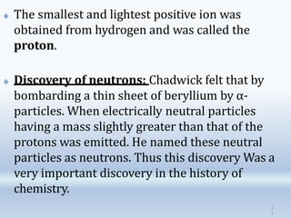🞛 The smallest and lightest positive ion was
obtained from hydrogen and was called the
proton.
🞛 Discovery of neutrons: Chadwick felt that by
bombarding a thin sheet of beryllium by α-
particles. When electrically neutral particles
having a mass slightly greater than that of the
protons was emitted. He named these neutral
particles as neutrons. Thus this discovery Was a
very important discovery in the history of
chemistry.
1
1
 