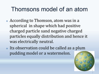 Thomsons model of an atom
🞛 According to Thomson, atom was in a
spherical in shape which had positive
charged particle sand negative charged
particles equally distribution and hence it
was electrically neutral.
🞛 Its observation could be called as a plum
pudding model or a watermelon.
1
2
 
