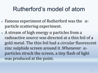 Rutherford’s model of atom
1
3
🞛 Famous experiment of Rutherford was the α-
particle scattering experiment.
🞛 A stream of high energy α particles from a
radioactive source was directed at a thin foil of a
gold metal. The thin foil had a circular fluorescent
zinc sulphide screen around it .Whenever α-
particles struck the screen, a tiny flash of light
was produced at the point.
 