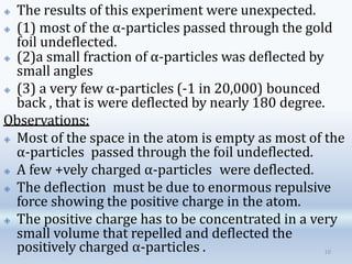 🞛 The results of this experiment were unexpected.
🞛 (1) most of the α-particles passed through the gold
foil undeflected.
🞛 (2)a small fraction of α-particles was deflected by
small angles
🞛 (3) a very few α-particles (-1 in 20,000) bounced
back , that is were deflected by nearly 180 degree.
Observations:
🞛 Most of the space in the atom is empty as most of the
α-particles passed through the foil undeflected.
🞛 A few +vely charged α-particles were deflected.
🞛 The deflection must be due to enormous repulsive
force showing the positive charge in the atom.
🞛 The positive charge has to be concentrated in a very
small volume that repelled and deflected the
positively charged α-particles . 10
 