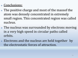 🞛 Conclusions:
🞛 The positive charge and most of the massof the
atom was densely concentrated in extremely
small region. This concentrated region was called
nucleus.
🞛 The nucleus was surrounded by electrons moving
in a very high speed in circular paths called
orbits.
🞛 Electrons and the nucleus are held together by
the electrostatic forces of attraction.
16
 