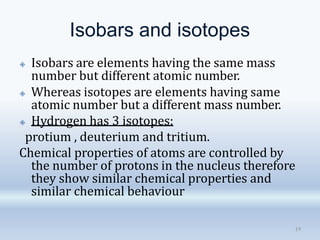 Isobars and isotopes
19
🞛 Isobars are elements having the same mass
number but different atomic number.
🞛 Whereas isotopes are elements having same
atomic number but a different mass number.
🞛 Hydrogen has 3 isotopes:
protium , deuterium and tritium.
Chemical properties of atoms are controlled by
the number of protons in the nucleus therefore
they show similar chemical properties and
similar chemical behaviour
 