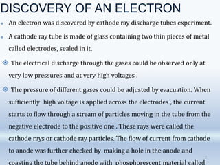 DISCOVERY OF AN ELECTRON
🞛 An electron was discovered by cathode ray discharge tubes experiment.
🞛 A cathode ray tube is made of glass containing two thin pieces of metal
called electrodes, sealed in it.
🞛 The electrical discharge through the gases could be observed only at
very low pressures and at very high voltages .
🞛 The pressure of different gases could be adjusted by evacuation. When
sufficiently high voltage is applied across the electrodes , the current
starts to flow through a stream of particles moving in the tube from the
negative electrode to the positive one . These rays were called the
cathode rays or cathode ray particles. The flow of current from cathode
to anode was further checked by making a hole in the anode and
coasting the tube behind anode with phosphorescent material called
2
 