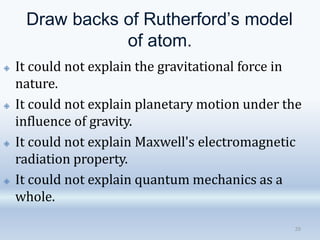 Draw backs of Rutherford’s model
of atom.
20
🞛 It could not explain the gravitational force in
nature.
🞛 It could not explain planetary motion under the
influence of gravity.
🞛 It could not explain Maxwell's electromagnetic
radiation property.
🞛 It could not explain quantum mechanics as a
whole.
 