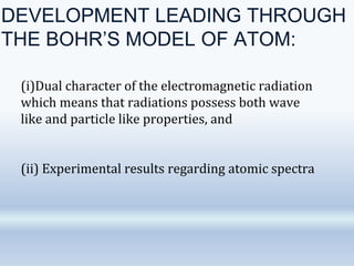 DEVELOPMENT LEADING THROUGH
THE BOHR’S MODEL OF ATOM:
(i)Dual character of the electromagnetic radiation
which means that radiations possess both wave
like and particle like properties, and
(ii) Experimental results regarding atomic spectra
 