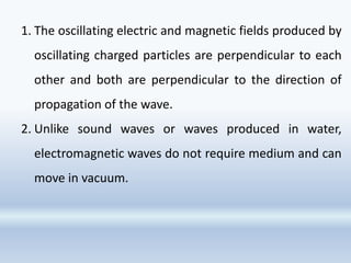 1. The oscillating electric and magnetic fields produced by
oscillating charged particles are perpendicular to each
other and both are perpendicular to the direction of
propagation of the wave.
2. Unlike sound waves or waves produced in water,
electromagnetic waves do not require medium and can
move in vacuum.
 