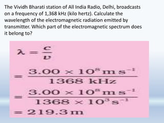 The Vividh Bharati station of All India Radio, Delhi, broadcasts
on a frequency of 1,368 kHz (kilo hertz). Calculate the
wavelength of the electromagnetic radiation emitted by
transmitter. Which part of the electromagnetic spectrum does
it belong to?
 
