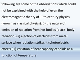 following are some of the observations which could
not be explained with the help of even the
electromagnetic theory of 19th century physics
(known as classical physics): (i) the nature of
emission of radiation from hot bodies (black -body
radiation) (ii) ejection of electrons from metal
surface when radiation strikes it (photoelectric
effect) (iii) variation of heat capacity of solids as a
function of temperature
 