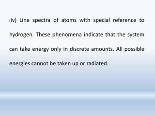 (iv) Line spectra of atoms with special reference to
hydrogen. These phenomena indicate that the system
can take energy only in discrete amounts. All possible
energies cannot be taken up or radiated.
 