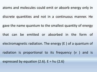 atoms and molecules could emit or absorb energy only in
discrete quantities and not in a continuous manner. He
gave the name quantum to the smallest quantity of energy
that can be emitted or absorbed in the form of
electromagnetic radiation. The energy (E ) of a quantum of
radiation is proportional to its frequency (ν ) and is
expressed by equation (2.6). E = hυ (2.6)
 