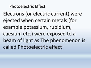 Photoelectric Effect
Electrons (or electric current) were
ejected when certain metals (for
example potassium, rubidium,
caesium etc.) were exposed to a
beam of light as The phenomenon is
called Photoelectric effect
 