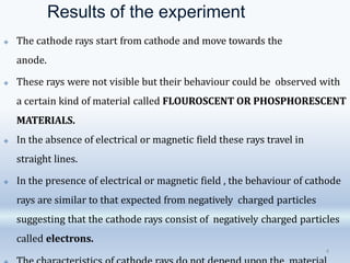 Results of the experiment
4
🞛 The cathode rays start from cathode and move towards the
anode.
🞛 These rays were not visible but their behaviour could be observed with
a certain kind of material called FLOUROSCENT OR PHOSPHORESCENT
MATERIALS.
🞛 In the absence of electrical or magnetic field these rays travel in
straight lines.
🞛 In the presence of electrical or magnetic field , the behaviour of cathode
rays are similar to that expected from negatively charged particles
suggesting that the cathode rays consist of negatively charged particles
called electrons.
 