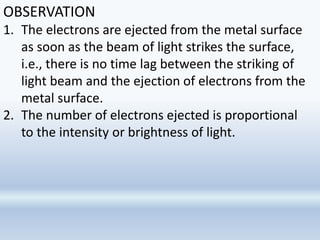 OBSERVATION
1. The electrons are ejected from the metal surface
as soon as the beam of light strikes the surface,
i.e., there is no time lag between the striking of
light beam and the ejection of electrons from the
metal surface.
2. The number of electrons ejected is proportional
to the intensity or brightness of light.
 