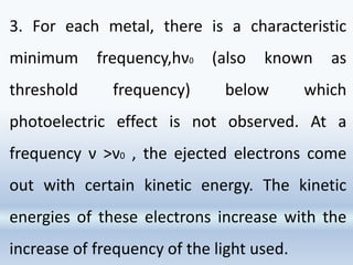 3. For each metal, there is a characteristic
minimum frequency,hν0 (also known as
threshold frequency) below which
photoelectric effect is not observed. At a
frequency ν >ν0 , the ejected electrons come
out with certain kinetic energy. The kinetic
energies of these electrons increase with the
increase of frequency of the light used.
 
