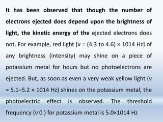 It has been observed that though the number of
electrons ejected does depend upon the brightness of
light, the kinetic energy of the ejected electrons does
not. For example, red light [ν = (4.3 to 4.6) × 1014 Hz] of
any brightness (intensity) may shine on a piece of
potassium metal for hours but no photoelectrons are
ejected. But, as soon as even a very weak yellow light (ν
= 5.1–5.2 × 1014 Hz) shines on the potassium metal, the
photoelectric effect is observed. The threshold
frequency (ν 0 ) for potassium metal is 5.0×1014 Hz
 