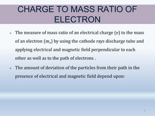 CHARGE TO MASS RATIO OF
ELECTRON
5
🞛 The measure of mass ratio of an electrical charge (e) to the mass
of an electron (me) by using the cathode rays discharge tube and
applying electrical and magnetic field perpendicular to each
other as well as to the path of electrons .
🞛 The amount of deviation of the particles from their path in the
presence of electrical and magnetic field depend upon:
 