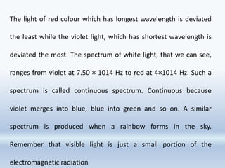 The light of red colour which has longest wavelength is deviated
the least while the violet light, which has shortest wavelength is
deviated the most. The spectrum of white light, that we can see,
ranges from violet at 7.50 × 1014 Hz to red at 4×1014 Hz. Such a
spectrum is called continuous spectrum. Continuous because
violet merges into blue, blue into green and so on. A similar
spectrum is produced when a rainbow forms in the sky.
Remember that visible light is just a small portion of the
electromagnetic radiation
 
