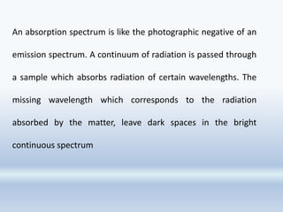 An absorption spectrum is like the photographic negative of an
emission spectrum. A continuum of radiation is passed through
a sample which absorbs radiation of certain wavelengths. The
missing wavelength which corresponds to the radiation
absorbed by the matter, leave dark spaces in the bright
continuous spectrum
 