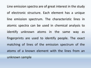Line emission spectra are of great interest in the study
of electronic structure. Each element has a unique
line emission spectrum. The characteristic lines in
atomic spectra can be used in chemical analysis to
identify unknown atoms in the same way as
fingerprints are used to identify people. The exact
matching of lines of the emission spectrum of the
atoms of a known element with the lines from an
unknown sample
 
