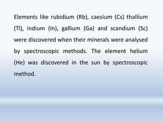 Elements like rubidium (Rb), caesium (Cs) thallium
(Tl), indium (In), gallium (Ga) and scandium (Sc)
were discovered when their minerals were analysed
by spectroscopic methods. The element helium
(He) was discovered in the sun by spectroscopic
method.
 