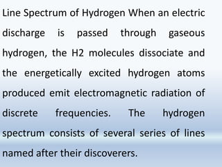 Line Spectrum of Hydrogen When an electric
discharge is passed through gaseous
hydrogen, the H2 molecules dissociate and
the energetically excited hydrogen atoms
produced emit electromagnetic radiation of
discrete frequencies. The hydrogen
spectrum consists of several series of lines
named after their discoverers.
 