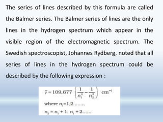 The series of lines described by this formula are called
the Balmer series. The Balmer series of lines are the only
lines in the hydrogen spectrum which appear in the
visible region of the electromagnetic spectrum. The
Swedish spectroscopist, Johannes Rydberg, noted that all
series of lines in the hydrogen spectrum could be
described by the following expression :
 
