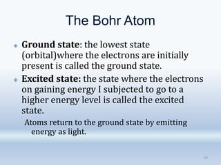 The Bohr Atom
63
🞛 Ground state: the lowest state
(orbital)where the electrons are initially
present is called the ground state.
🞛 Excited state: the state where the electrons
on gaining energy I subjected to go to a
higher energy level is called the excited
state.
Atoms return to the ground state by emitting
energy as light.
 