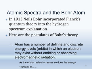 Atomic Spectra and the Bohr Atom
🞛 In 1913 Neils Bohr incorporated Planck’s
quantum theory into the hydrogen
spectrum explanation.
🞛 Here are the postulates of Bohr’s theory.
39
1. Atom has a number of definite and discrete
energy levels (orbits) in which an electron
may exist without emitting or absorbing
electromagnetic radiation.
As the orbital radius increases so does the energy
1<2<3<4<5......
 