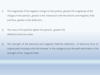1) The magnitude of the negative charge on the particle, greater the magnitude of the
charge on the particle , greater is the interaction with the electric and magnetic field
and thus greater is the deflection.
2) The mass of the particle: lighter the particle , greater the
deflection and vice versa.
3) The strength of the electrical and magnetic field-the deflection of electrons from its
original path increases with the increase in the voltage across the path electrodes or the
strength of the magnetic field.
 
