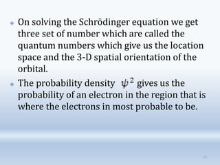 🞛 On solving the Schrödinger equation we get
three set of number which are called the
quantum numbers which give us the location
space and the 3-D spatial orientation of the
orbital.
🞛 The probability density gives us the
probability of an electron in the region that is
where the electrons in most probable to be.
77
 