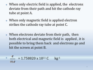 🞛 When only electric field is applied, the electrons
deviate from their path and hit the cathode ray
tube at point A.
🞛
🞛 When only magnetic field is applied electron
strikes the cathode ray tube at point C.
🞛 When electrons deviate from their path, then
both electrical and magnetic field is applied , it is
possible to bring them back and electrons go and
hit the screen at point B.
= 1.758820 x 1011 C kg-1
8
 