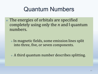 Quantum Numbers
🞛 The energies of orbitals are specified
completely using only the n and l quantum
numbers.
🞜 In magnetic fields, some emission lines split
into three, five, or seven components.
🞜 A third quantum number describes splitting.
84
 