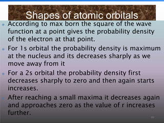 Shapes of atomic orbitals
🞛 According to max born the square of the wave
function at a point gives the probability density
of the electron at that point.
🞛 For 1s orbital the probability density is maximum
at the nucleus and its decreases sharply as we
move away from it
🞛 For a 2s orbital the probability density first
decreases sharply to zero and then again starts
increases.
🞛 After reaching a small maxima it decreases again
and approaches zero as the value of r increases
further.
89
 