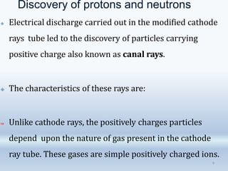 Discovery of protons and neutrons
9
🞛 Electrical discharge carried out in the modified cathode
rays tube led to the discovery of particles carrying
positive charge also known as canal rays.
🞛 The characteristics of these rays are:
⇒ Unlike cathode rays, the positively charges particles
depend upon the nature of gas present in the cathode
ray tube. These gases are simple positively charged ions.
 