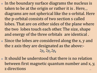 🞛 In the boundary surface diagrams the nucleus is
taken to be at the origin or rather it is . Here, ,
diagrams are not spherical like the s-orbital. Here
the p-orbital consists of two section s called
lobes. That are on either sides of the plane where
the two lobes touch each other. The size, shape
and energy of the three orbitals are identical .
🞛 Since the lobes are considered along the x, y and
the z axis they are designated as the above:-
🞛 It should be understood that there is no relation
between first magnetic quantum number and x, y,
z directions 64
 