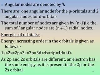 🞛 Angular nodes are denoted by ’l’.
There are one angular node for the p-orbitals and 2
angular nodes for d-orbitals
The total number of nodes are given by (n-1)i.e the
sum of l angular nodes are (n-l-1) radial nodes.
Energies of orbitals:-
Energy increasing order in the orbitals is given as
follows:-
1s<2s=2p<3s=3p=3d<4s=4p=4d=4f<
As 2p and 2s orbitals are different, an electron has
the same energy as it is present in the 2p or the
2s orbital. 94
 