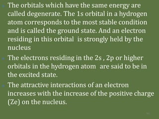 🞛 The orbitals which have the same energy are
called degenerate. The 1s orbital in a hydrogen
atom corresponds to the most stable condition
and is called the ground state. And an electron
residing in this orbital is strongly held by the
nucleus
🞛 The electrons residing in the 2s , 2p or higher
orbitals in the hydrogen atom are said to be in
the excited state.
🞛 The attractive interactions of an electron
increases with the increase of the positive charge
(Ze) on the nucleus.
95
 